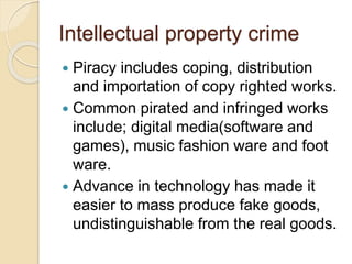 Intellectual property crime
 Piracy includes coping, distribution
and importation of copy righted works.
 Common pirated and infringed works
include; digital media(software and
games), music fashion ware and foot
ware.
 Advance in technology has made it
easier to mass produce fake goods,
undistinguishable from the real goods.
 