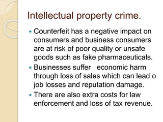 Intellectual property crime.
 Counterfeit has a negative impact on
consumers and business consumers
are at risk of poor quality or unsafe
goods such as fake pharmaceuticals.
 Businesses suffer economic harm
through loss of sales which can lead o
job losses and reputation damage.
 There are also extra costs for law
enforcement and loss of tax revenue.
 