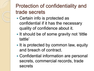 Protection of confidentiality and
trade secrets
 Certain info is protected as
confidential if it has the necessary
quality of confidence about it.
 It should be of some gravity not ‘tittle
tattle’
 It is protected by common law, equity
and breach of contract.
 Confidential information are personal
secrets, commercial records, trade
secrets
 