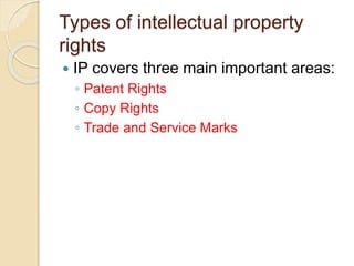 Types of intellectual property
rights
 IP covers three main important areas:
◦ Patent Rights
◦ Copy Rights
◦ Trade and Service Marks
 