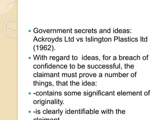  Government secrets and ideas:
Ackroyds Ltd vs Islington Plastics ltd
(1962).
 With regard to ideas, for a breach of
confidence to be successful, the
claimant must prove a number of
things, that the idea:
 -contains some significant element of
originality.
 -is clearly identifiable with the
 