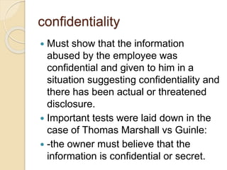 confidentiality
 Must show that the information
abused by the employee was
confidential and given to him in a
situation suggesting confidentiality and
there has been actual or threatened
disclosure.
 Important tests were laid down in the
case of Thomas Marshall vs Guinle:
 -the owner must believe that the
information is confidential or secret.
 