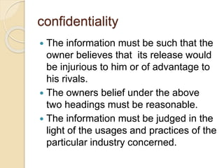 confidentiality
 The information must be such that the
owner believes that its release would
be injurious to him or of advantage to
his rivals.
 The owners belief under the above
two headings must be reasonable.
 The information must be judged in the
light of the usages and practices of the
particular industry concerned.
 