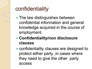 confidentiality
 The law distinguishes between
confidential information and general
knowledge acquired in the course of
employment.
 Confidentiality/non disclosure
clauses
 confidentiality clauses are designed to
protect either party ,in cases where
they need to give the other party
access
 