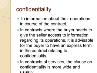 confidentiality
 to information about their operations
in course of the contract.
 In contracts where the buyer needs to
give the seller access to information
regarding its operations, it is advisable
for the buyer to have an express term
in the contract relating to
confidentiality.
 In contracts of services, the clause on
confidentiality is more wide and
 
