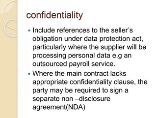 confidentiality
 Include references to the seller’s
obligation under data protection act,
particularly where the supplier will be
processing personal data e.g an
outsourced payroll service.
 Where the main contract lacks
appropriate confidentiality clause, the
party may be required to sign a
separate non –disclosure
agreement(NDA)
 