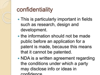confidentiality
 This is particularly important in fields
such as research, design and
development.
 the information should not be made
public before an application for a
patent is made, because this means
that it cannot be patented.
 NDA is a written agreement regarding
the conditions under which a party
may disclose info or ideas in
 