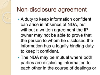 Non-disclosure agreement
 A duty to keep information confident
can arise in absence of NDA, but
without a written agreement the IP
owner may not be able to prove that
the person to whom he disclosed the
information has a legally binding duty
to keep it confident.
 The NDA may be mutual where both
parties are disclosing information to
each other in the course of dealings or
 