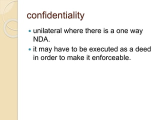 confidentiality
 unilateral where there is a one way
NDA.
 it may have to be executed as a deed
in order to make it enforceable.
 