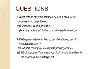 QUESTIONS
1.What criteria must be satisfied before a product or
process may be patented.
2(a) Describe what a patent is.
 (b) Analyse four attributes of a patentable invention
3. Distinguish beteween background and foreground
intellectual property
(b) What is meany by intellectual property crime?
(c) What happens if an employee finds a new invention in
the course of his employment.
 