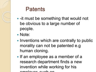 Patents
 -it must be something that would not
be obvious to a large number of
people.
 Note:
 Inventions which are contrally to public
morality can not be patented e.g
human cloning.
 If an employee as a member of a
research department finds a new
invention while working for his
 