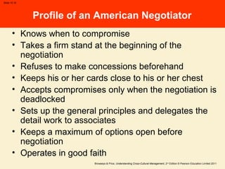 Browaeys & Price, Understanding Cross-Cultural Management, 2nd
Edition © Pearson Education Limited 2011
Slide 15.16
Profile of an American Negotiator
• Knows when to compromise
• Takes a firm stand at the beginning of the
negotiation
• Refuses to make concessions beforehand
• Keeps his or her cards close to his or her chest
• Accepts compromises only when the negotiation is
deadlocked
• Sets up the general principles and delegates the
detail work to associates
• Keeps a maximum of options open before
negotiation
• Operates in good faith
 