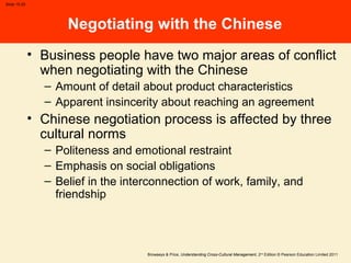 Browaeys & Price, Understanding Cross-Cultural Management, 2nd
Edition © Pearson Education Limited 2011
Slide 15.20
Negotiating with the Chinese
• Business people have two major areas of conflict
when negotiating with the Chinese
– Amount of detail about product characteristics
– Apparent insincerity about reaching an agreement
• Chinese negotiation process is affected by three
cultural norms
– Politeness and emotional restraint
– Emphasis on social obligations
– Belief in the interconnection of work, family, and
friendship
 