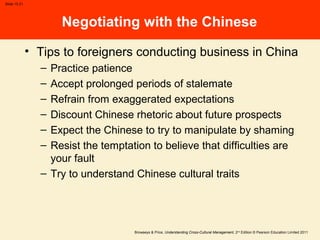 Browaeys & Price, Understanding Cross-Cultural Management, 2nd
Edition © Pearson Education Limited 2011
Slide 15.21
Negotiating with the Chinese
• Tips to foreigners conducting business in China
– Practice patience
– Accept prolonged periods of stalemate
– Refrain from exaggerated expectations
– Discount Chinese rhetoric about future prospects
– Expect the Chinese to try to manipulate by shaming
– Resist the temptation to believe that difficulties are
your fault
– Try to understand Chinese cultural traits
 
