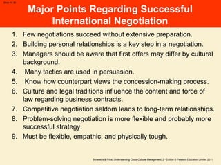 Browaeys & Price, Understanding Cross-Cultural Management, 2nd
Edition © Pearson Education Limited 2011
Slide 15.30
Major Points Regarding Successful
International Negotiation
1. Few negotiations succeed without extensive preparation.
2. Building personal relationships is a key step in a negotiation.
3. Managers should be aware that first offers may differ by cultural
background.
4. Many tactics are used in persuasion.
5. Know how counterpart views the concession-making process.
6. Culture and legal traditions influence the content and force of
law regarding business contracts.
7. Competitive negotiation seldom leads to long-term relationships.
8. Problem-solving negotiation is more flexible and probably more
successful strategy.
9. Must be flexible, empathic, and physically tough.
 