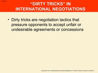 Browaeys & Price, Understanding Cross-Cultural Management, 2nd
Edition © Pearson Education Limited 2011
Slide 15.7
“DIRTY TRICKS” IN
INTERNATIONAL NEGOTIATIONS
• Dirty tricks are negotiation tactics that
pressure opponents to accept unfair or
undesirable agreements or concessions
 