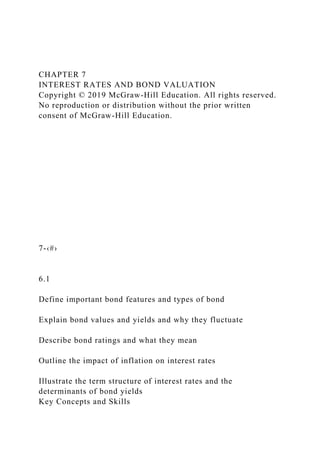 CHAPTER 7
INTEREST RATES AND BOND VALUATION
Copyright © 2019 McGraw-Hill Education. All rights reserved.
No reproduction or distribution without the prior written
consent of McGraw-Hill Education.
7-‹#›
6.1
Define important bond features and types of bond
Explain bond values and yields and why they fluctuate
Describe bond ratings and what they mean
Outline the impact of inflation on interest rates
Illustrate the term structure of interest rates and the
determinants of bond yields
Key Concepts and Skills
 
