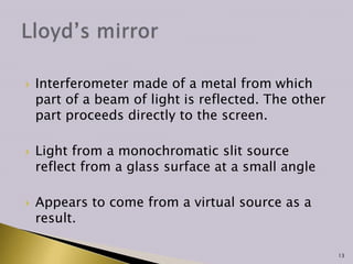  Interferometer made of a metal from which
part of a beam of light is reflected. The other
part proceeds directly to the screen.
 Light from a monochromatic slit source
reflect from a glass surface at a small angle
 Appears to come from a virtual source as a
result.
13
 