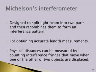  Designed to split light beam into two parts
and then recombines them to form an
interference pattern.
 For obtaining accurate length measurements.
 Physical distances can be measured by
counting interference fringes that move when
one or the other of two objects are displaced.
19
 