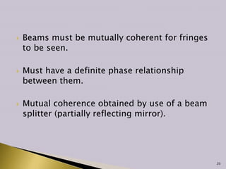  Beams must be mutually coherent for fringes
to be seen.
 Must have a definite phase relationship
between them.
 Mutual coherence obtained by use of a beam
splitter (partially reflecting mirror).
20
 