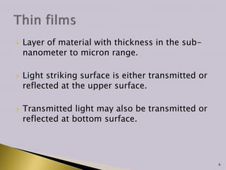 Layer of material with thickness in the sub-
nanometer to micron range.
 Light striking surface is either transmitted or
reflected at the upper surface.
 Transmitted light may also be transmitted or
reflected at bottom surface.
6
 