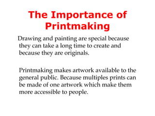 The Importance of 
Printmaking 
Drawing and painting are special because 
they can take a long time to create and 
because they are originals. 
Printmaking makes artwork available to the 
general public. Because multiples prints can 
be made of one artwork which make them 
more accessible to people. 
 
