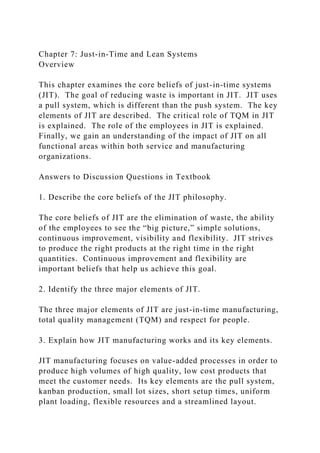 Chapter 7: Just-in-Time and Lean Systems
Overview
This chapter examines the core beliefs of just-in-time systems
(JIT). The goal of reducing waste is important in JIT. JIT uses
a pull system, which is different than the push system. The key
elements of JIT are described. The critical role of TQM in JIT
is explained. The role of the employees in JIT is explained.
Finally, we gain an understanding of the impact of JIT on all
functional areas within both service and manufacturing
organizations.
Answers to Discussion Questions in Textbook
1. Describe the core beliefs of the JIT philosophy.
The core beliefs of JIT are the elimination of waste, the ability
of the employees to see the “big picture,” simple solutions,
continuous improvement, visibility and flexibility. JIT strives
to produce the right products at the right time in the right
quantities. Continuous improvement and flexibility are
important beliefs that help us achieve this goal.
2. Identify the three major elements of JIT.
The three major elements of JIT are just-in-time manufacturing,
total quality management (TQM) and respect for people.
3. Explain how JIT manufacturing works and its key elements.
JIT manufacturing focuses on value-added processes in order to
produce high volumes of high quality, low cost products that
meet the customer needs. Its key elements are the pull system,
kanban production, small lot sizes, short setup times, uniform
plant loading, flexible resources and a streamlined layout.
 