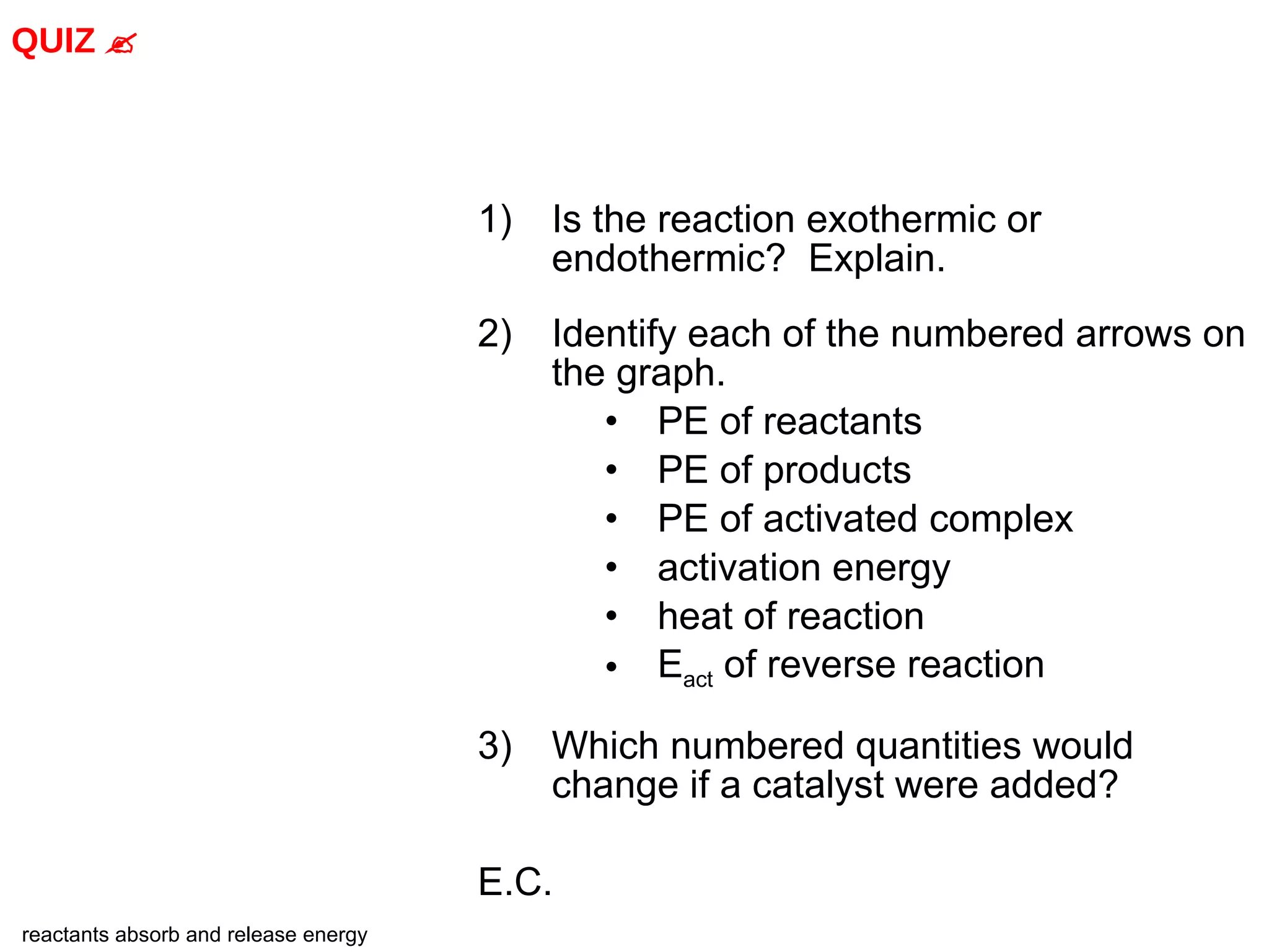 Is the reaction exothermic or endothermic?  Explain. 2) Identify each of the numbered arrows on the graph. PE of reactants PE of products PE of activated complex activation energy heat of reaction E act  of reverse reaction 3) Which numbered quantities would change if a catalyst were added? E.C. QUIZ   reactants absorb and release energy 