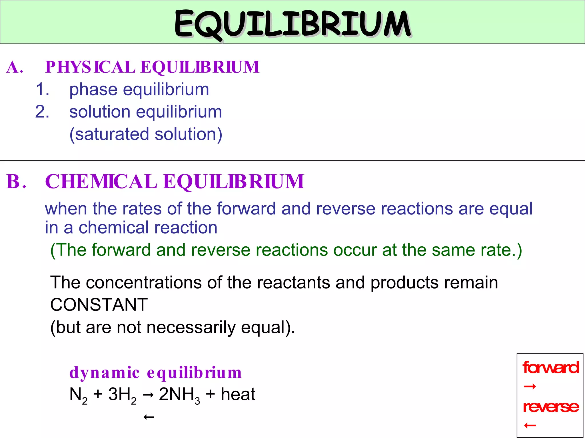 PHYSICAL EQUILIBRIUM phase equilibrium solution equilibrium (saturated solution) B. CHEMICAL EQUILIBRIUM when the rates of the forward and reverse reactions are equal in a chemical reaction (The forward and reverse reactions occur at the same rate.) The concentrations of the reactants and products remain CONSTANT (but are not necessarily equal). dynamic equilibrium N 2  + 3H 2      2NH 3  + heat  EQUILIBRIUM  forward  reverse  