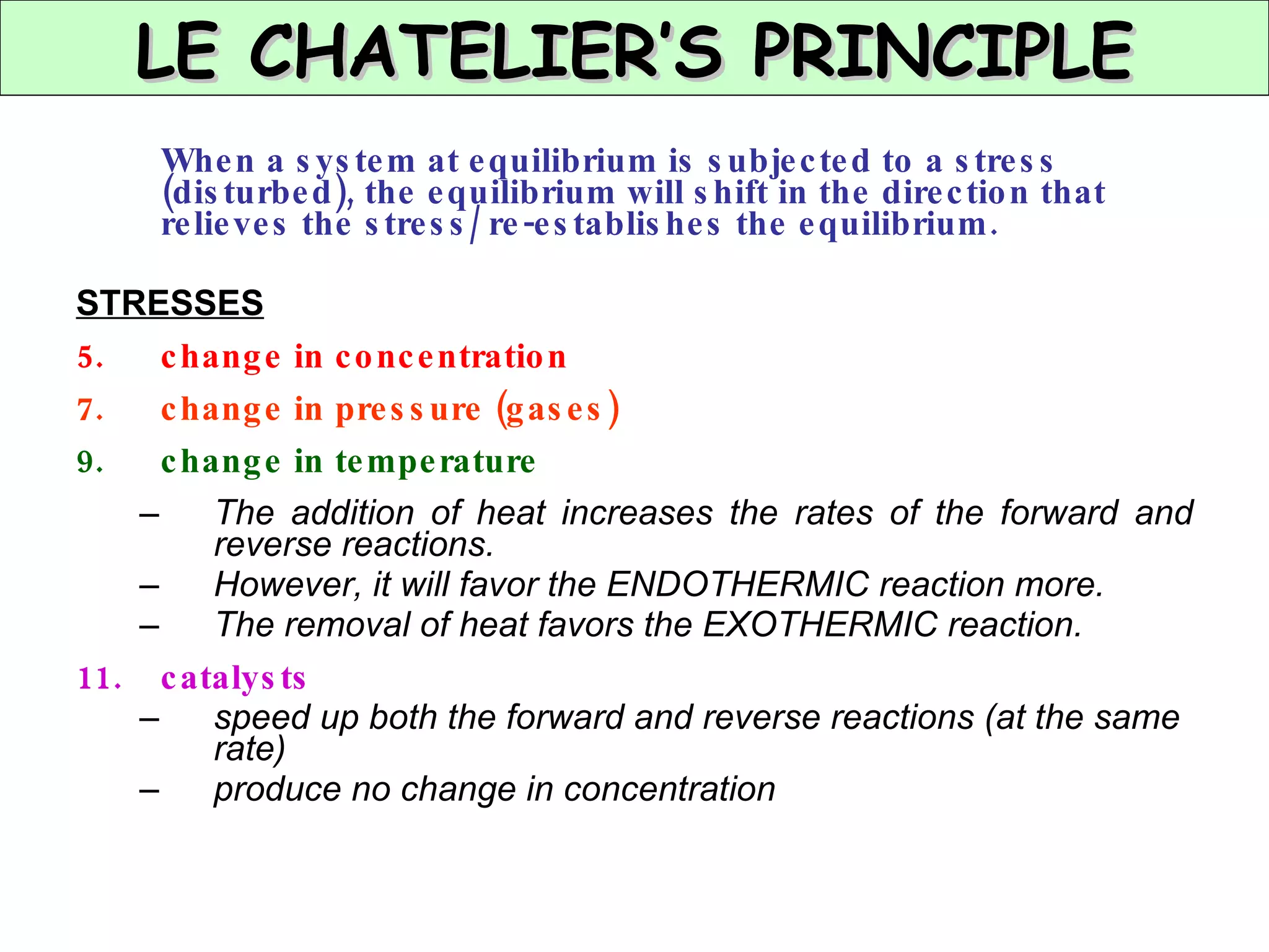 When a system at equilibrium is subjected to a stress (disturbed), the equilibrium will shift in the direction that relieves the stress/ re-establishes the equilibrium. STRESSES change in concentration change in pressure (gases) change in temperature The addition of heat increases the rates of the forward and reverse reactions. However, it will favor the ENDOTHERMIC reaction more. The removal of heat favors the EXOTHERMIC reaction. catalysts speed up both the forward and reverse reactions (at the same rate) produce no change in concentration LE CHATELIER’S PRINCIPLE 