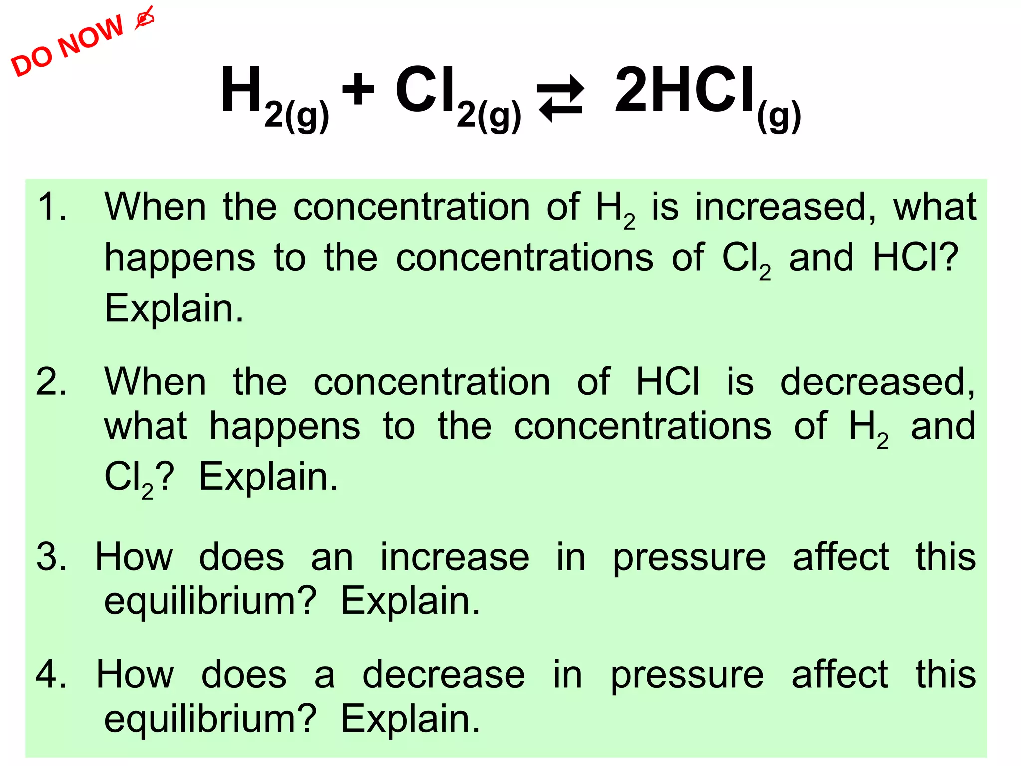 H 2(g)  + Cl 2(g)     2HCl (g) 1. When the concentration of H 2  is increased, what happens to the concentrations of Cl 2  and HCl?  Explain. 2. When the concentration of HCl is decreased, what happens to the concentrations of H 2  and Cl 2 ?  Explain. 3. How does an increase in pressure affect this equilibrium?  Explain. 4. How does a decrease in pressure affect this equilibrium?  Explain. DO NOW    