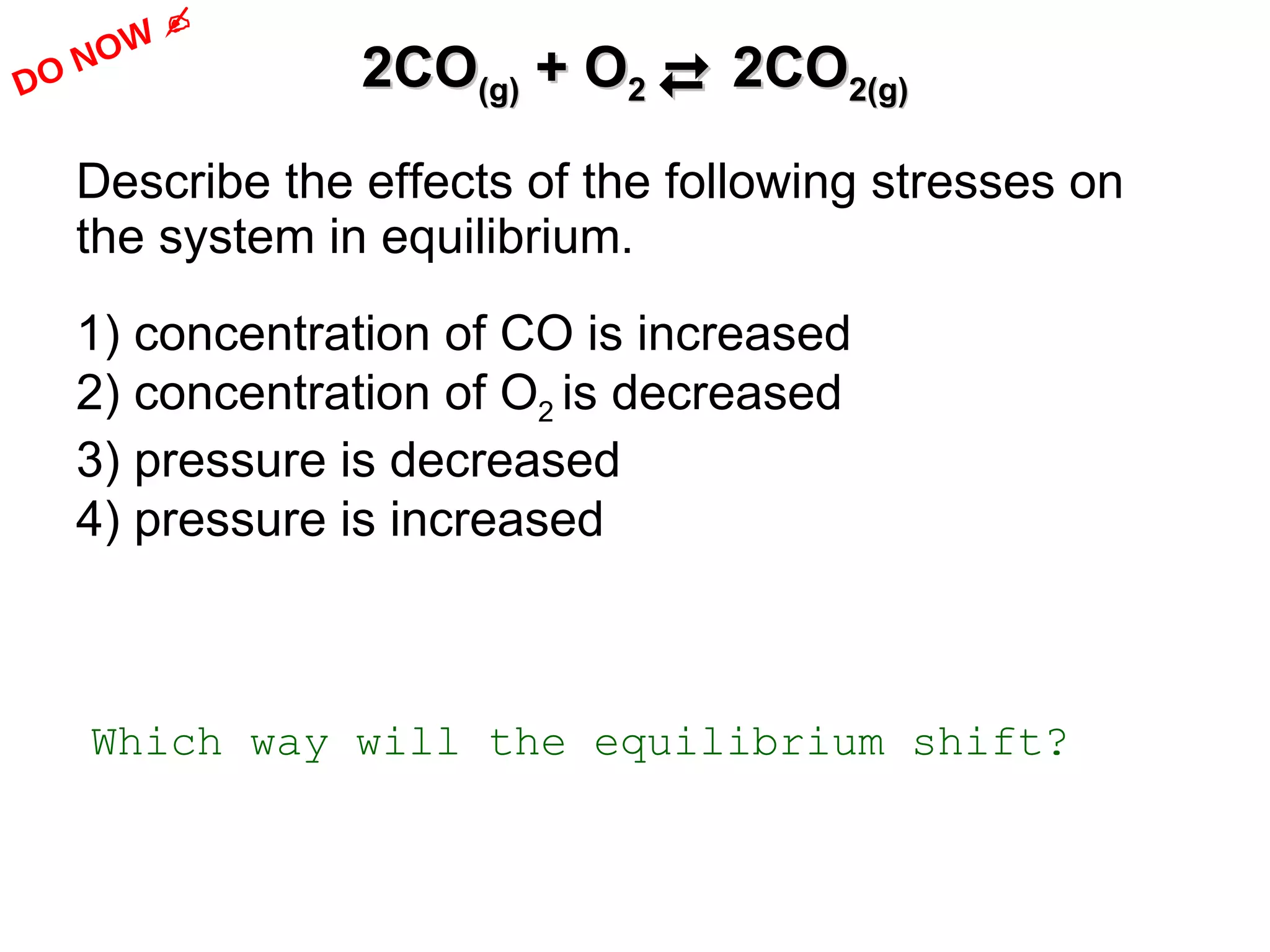 2CO (g)  + O 2     2CO 2(g) Describe the effects of the following stresses on the system in equilibrium.  1) concentration of CO is increased 2) concentration of O 2  is decreased 3) pressure is decreased 4) pressure is increased Which way will the equilibrium shift? DO NOW   