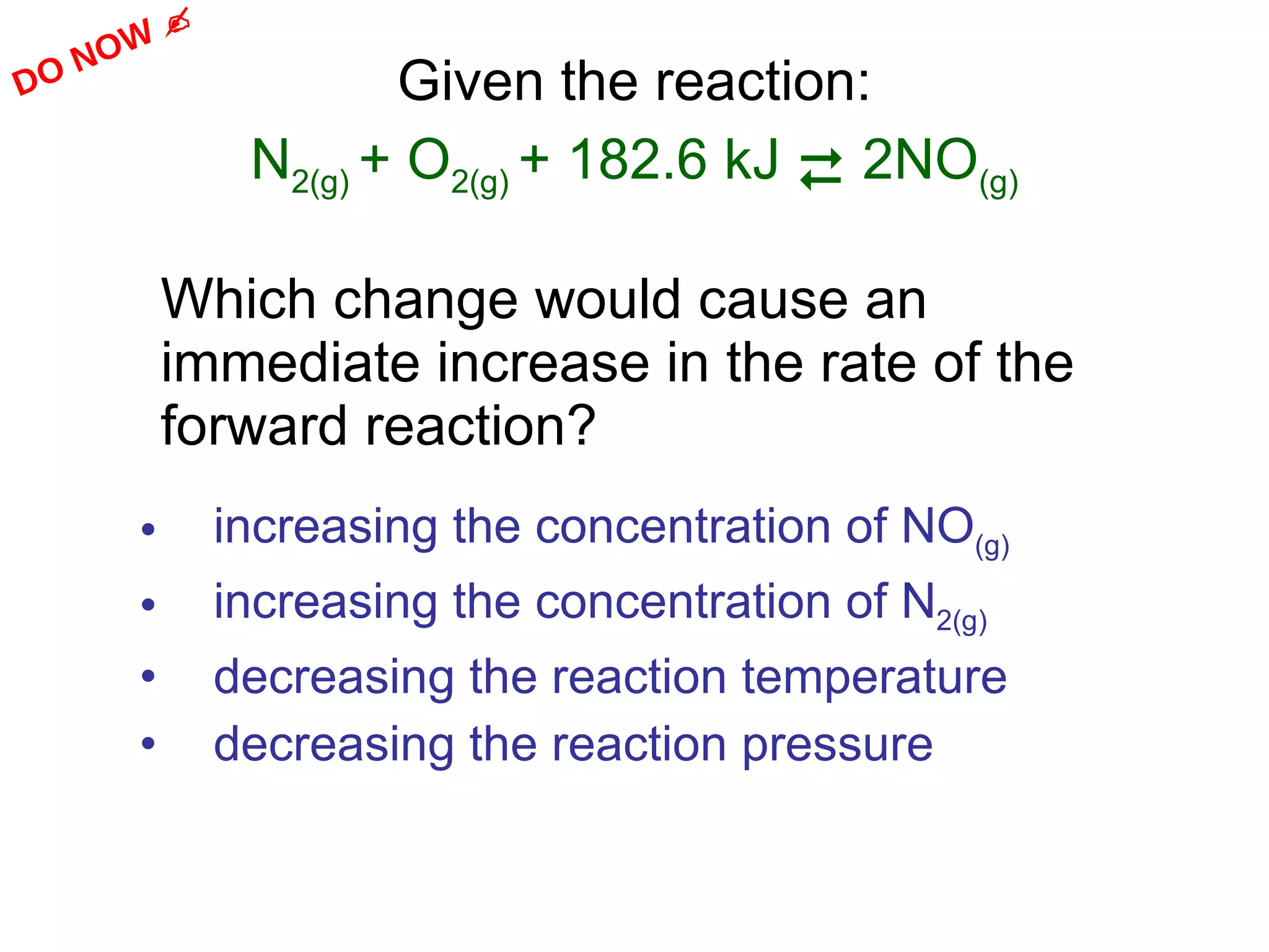 Given the reaction: N 2(g)  + O 2(g)  + 182.6 kJ    2NO (g) Which change would cause an immediate increase in the rate of the forward reaction? increasing the concentration of NO (g) increasing the concentration of N 2(g) decreasing the reaction temperature decreasing the reaction pressure  DO NOW   
