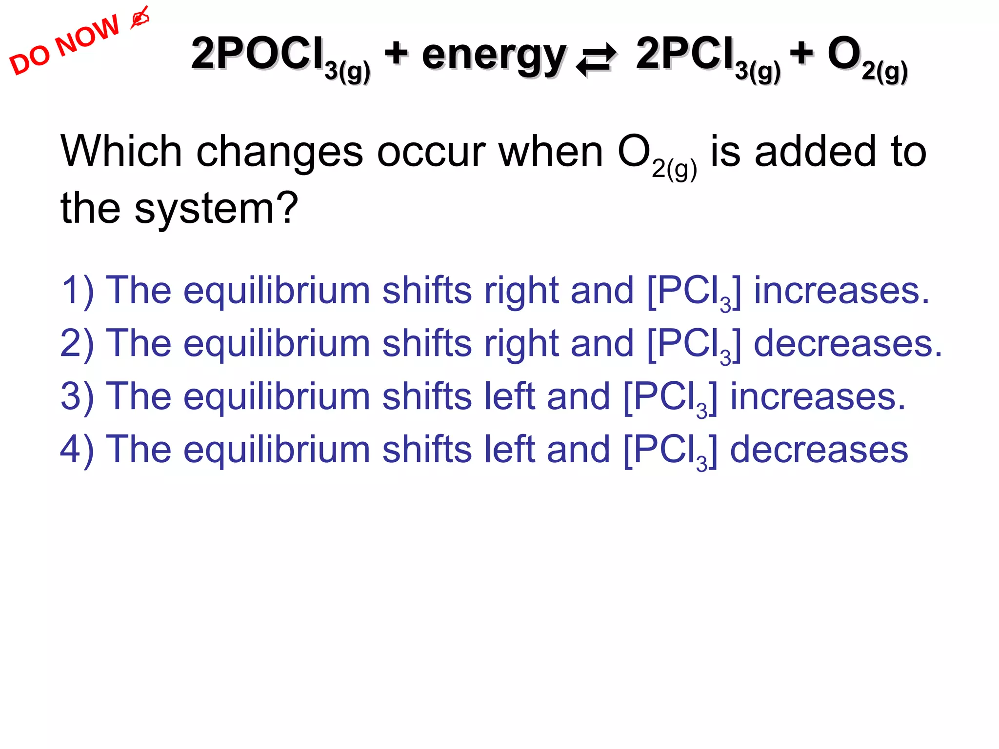 2POCl 3(g)  + energy    2PCl 3(g)  + O 2(g) Which changes occur when O 2(g)  is added to the system?  1) The equilibrium shifts right and [PCl 3 ] increases. 2) The equilibrium shifts right and [PCl 3 ] decreases. 3) The equilibrium shifts left and [PCl 3 ] increases. 4) The equilibrium shifts left and [PCl 3 ] decreases DO NOW   