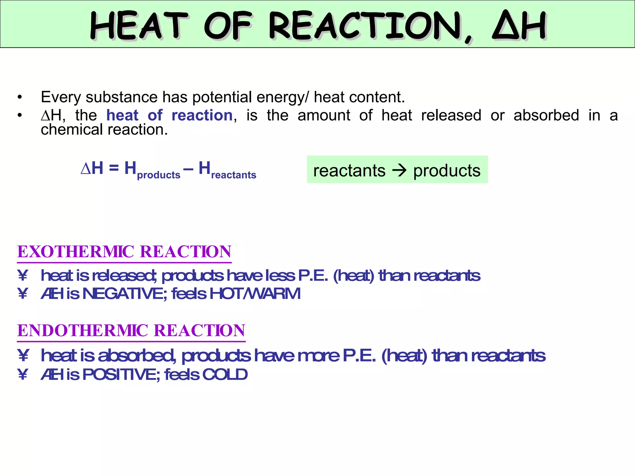 Every substance has potential energy/ heat content. ∆ H, the  heat of reaction , is the amount of heat released or absorbed in a chemical reaction. ∆ H = H products  – H reactants EXOTHERMIC REACTION heat is released; products have less P.E. (heat) than reactants  ∆ H is NEGATIVE; feels HOT/WARM ENDOTHERMIC REACTION heat is absorbed, products have more P.E. (heat) than reactants ∆ H is POSITIVE; feels COLD HEAT OF REACTION, ∆H reactants    products 