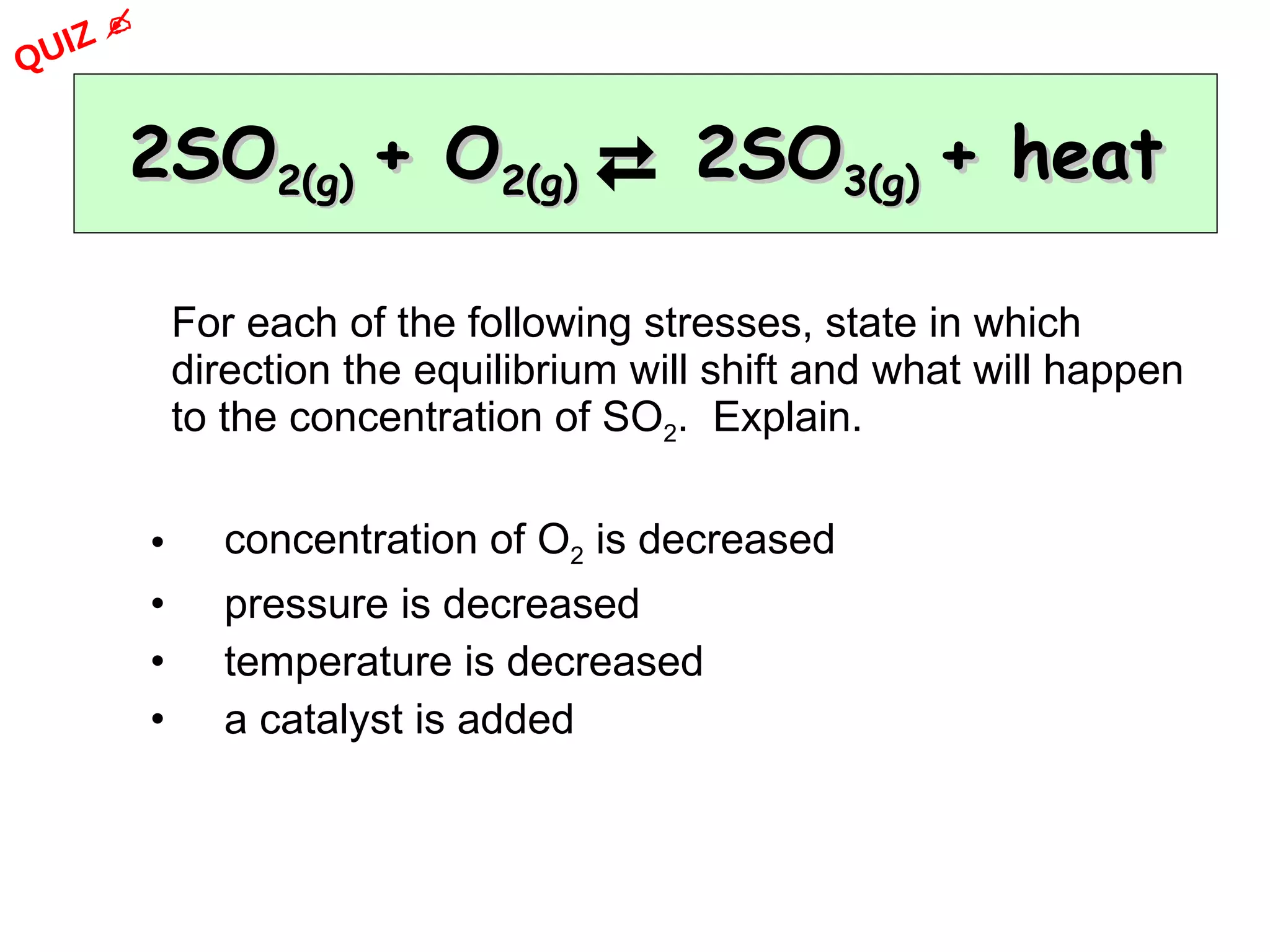 2SO 2(g)  + O 2(g)    2SO 3(g)  + heat For each of the following stresses, state in which direction the equilibrium will shift and what will happen to the concentration of SO 2 .  Explain. concentration of O 2  is decreased pressure is decreased temperature is decreased a catalyst is added QUIZ    