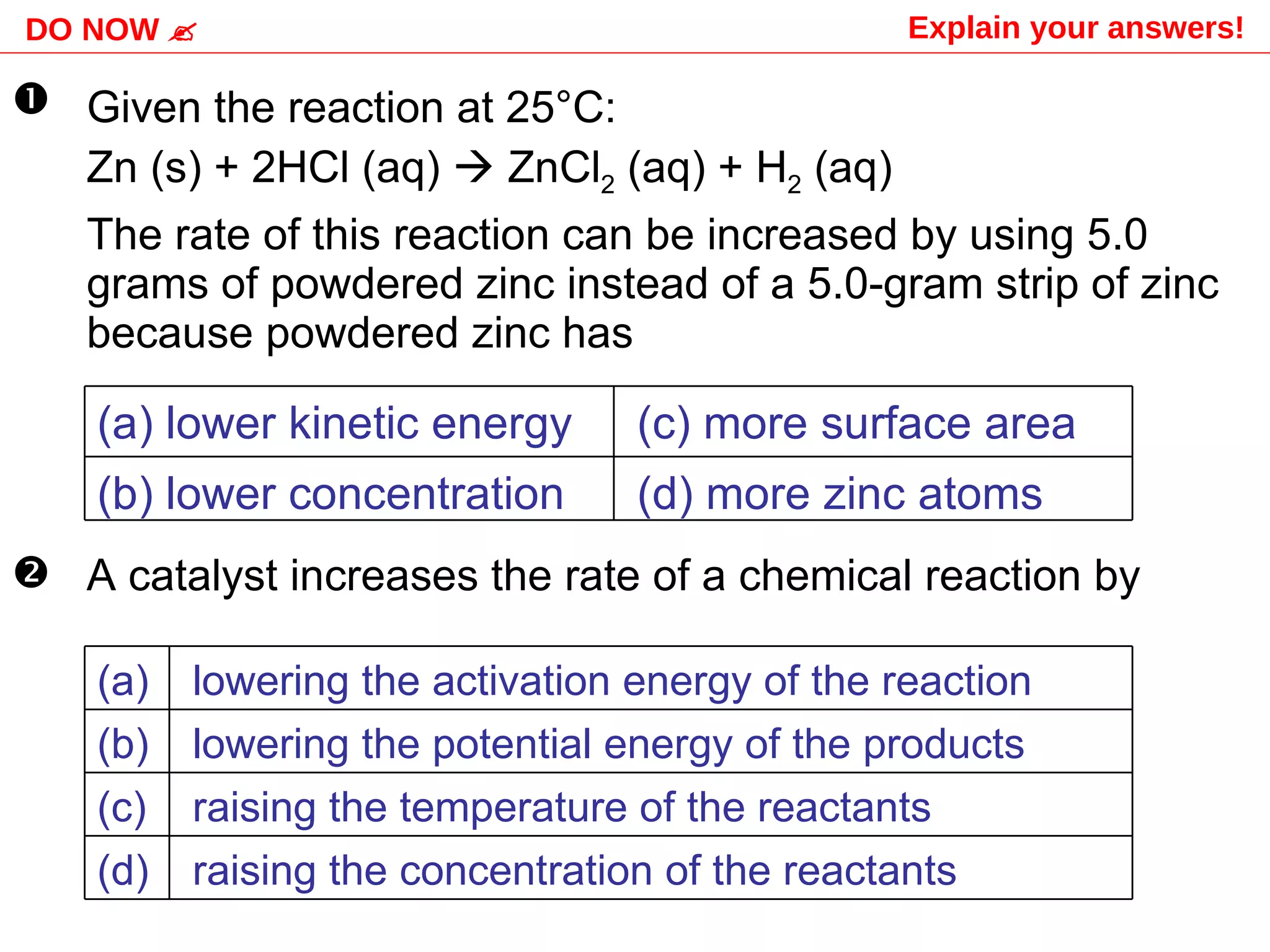 Given the reaction at 25 °C: Zn (s) + 2HCl (aq)    ZnCl 2  (aq) + H 2  (aq)  The rate of this reaction can be increased by using 5.0 grams of powdered zinc instead of a 5.0-gram strip of zinc because powdered zinc has A catalyst increases the rate of a chemical reaction by DO NOW   Explain your answers!   (d) more zinc atoms (b) lower concentration (c) more surface area (a) lower kinetic energy raising the concentration of the reactants (d) raising the temperature of the reactants (c) lowering the potential energy of the products (b) lowering the activation energy of the reaction  (a) 