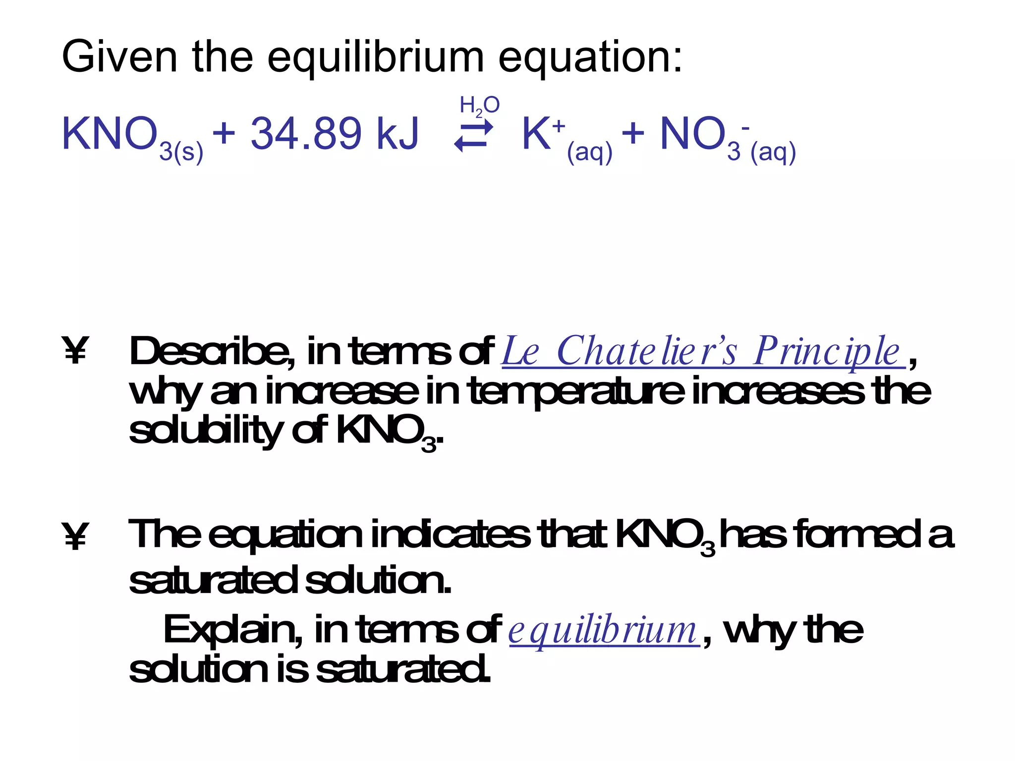 Given the equilibrium equation: KNO 3(s)  + 34.89 kJ  K + (aq)  + NO 3 - (aq) Describe, in terms of  Le Chatelier’s Principle , why an increase in temperature increases the solubility of KNO 3 . The equation indicates that KNO 3  has formed a saturated solution. Explain, in terms of  equilibrium , why the solution is saturated.    H 2 O 