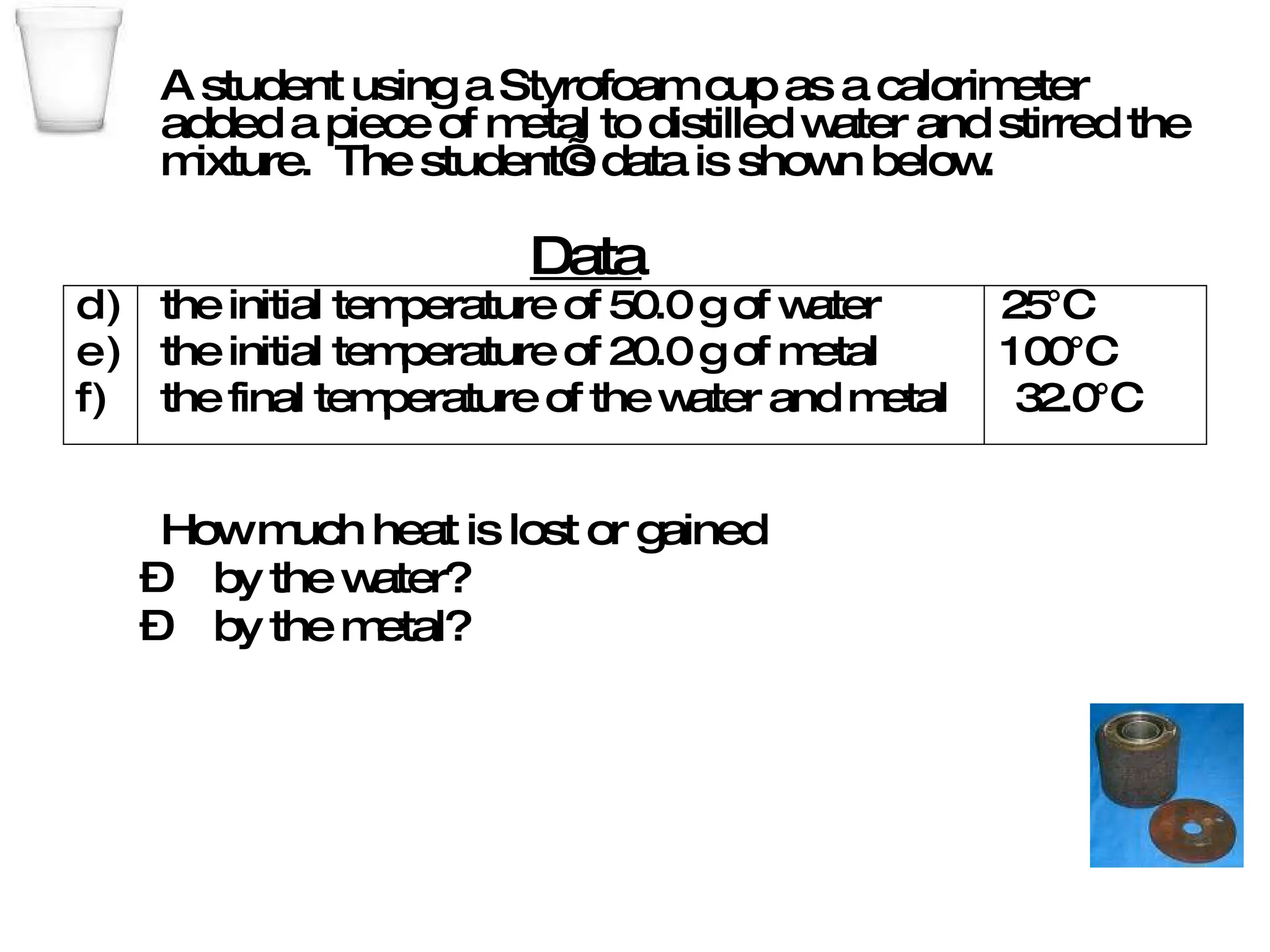 A student using a Styrofoam cup as a calorimeter  added a piece of metal to distilled water and stirred the mixture.  The student’s data is shown below. the initial temperature of 50.0 g of water  25°C the initial temperature of 20.0 g of metal  100°C the final temperature of the water and metal  32.0°C How much heat is lost or gained by the water? by the metal? Data 