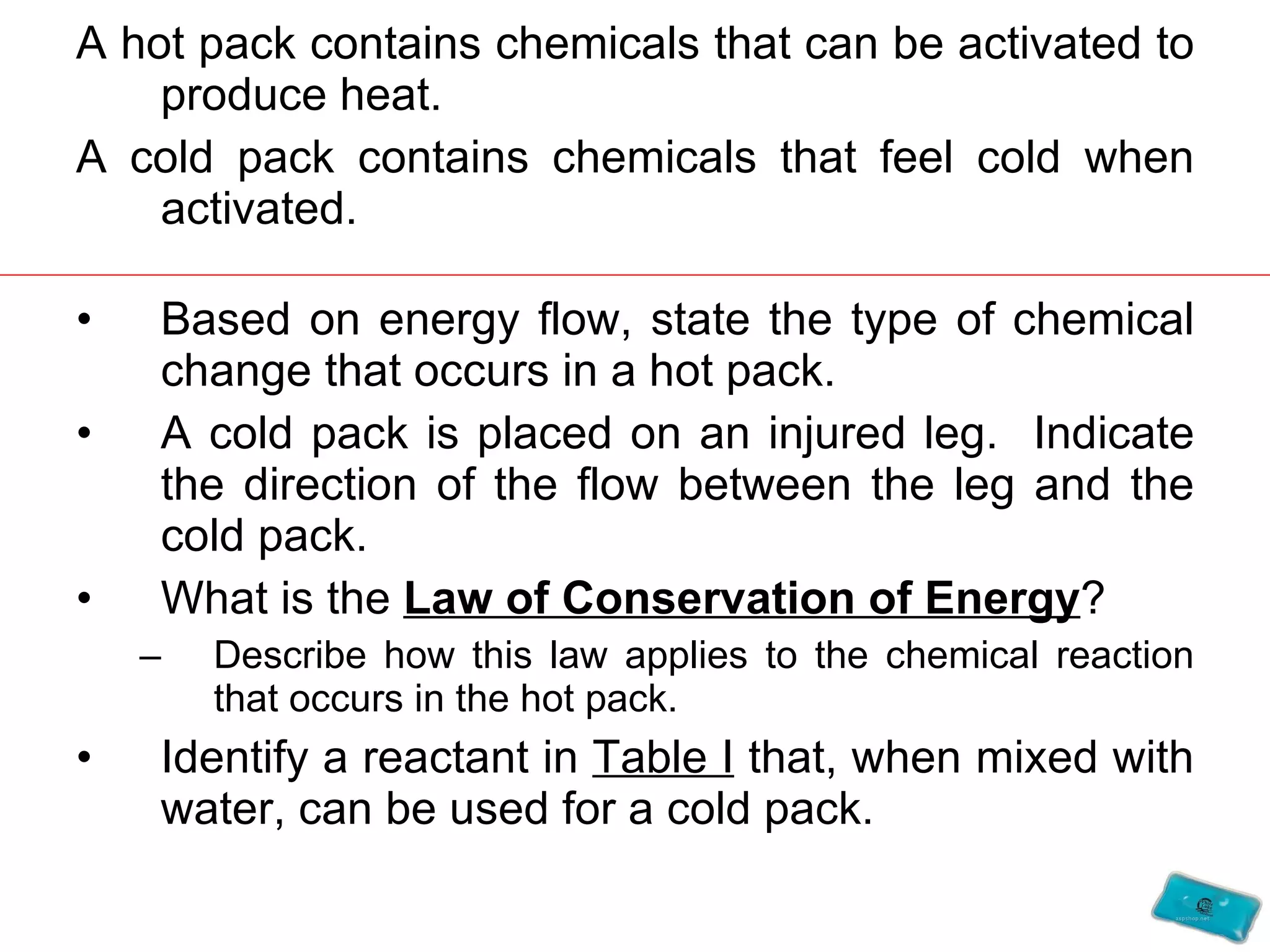 A hot pack contains chemicals that can be activated to produce heat. A cold pack contains chemicals that feel cold when activated. Based on energy flow, state the type of chemical change that occurs in a hot pack. A cold pack is placed on an injured leg.  Indicate the direction of the flow between the leg and the cold pack. What is the  Law of Conservation of Energy ?  Describe how this law applies to the chemical reaction that occurs in the hot pack. Identify a reactant in  Table I  that, when mixed with water, can be used for a cold pack. 