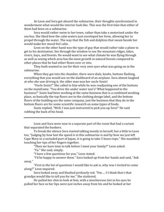 As Leon and Sora got aboard the submarine, their thoughts synchronized in
wonderment what would the interior look like. This was the first time that either of
them had been on a submarine.
Sora would rather swim to her town, rather than take a motorized under the
sea bus. She liked how the calm waters just enveloped her form, allowing her to
propel through the water. The way that the fish and dolphins that swam beside her
would make her mood feel calm.
Leon on the other hand was the type of guy that would rather take a plane to
get to his destination. See through the window to see the mountain ridges, lakes,
rivers, bays, and forests. He would want to see what climate he was flying through
as well as seeing which area has the most growth in natural forests compared to
other places that he had either flown over or into.
They both wanted to see for their very own eyes what was going on in the
submarine.
When they got into the chamber, there were dials, knobs, buttons flashing,
everything that you would see on the dashboard of an airplane. Sora almost laughed
at who she saw driving it, the older man was her uncle Sozin!
“Uncle Sozin?” She called to him while he was readjusting one of the buttons
on the mainframe. “You drive the under water taxi’s? What happened to the
business?” Sozin had been working at the same business that is a combined working
place, so basically the top floors are to the clothing design label, and the bottom
floors of the building are the same company, just the business that they do in the
bottom floors are for some scientific research on some types of foods.
Sozin replied, “Well, I was just instructed to pick you up Sora!” He said
rubbing the back of his head.
Leon and Sora were now in a separate part of the room that had a curtain
that separated the bunkers.
To break the silence Sora started talking mostly to herself, but a little to Leon
too, “Judging by how fast the speed is in this submarine is and by how we just left
Cape Mary to a secluded part of Japan, it is going to take 5 hours tops.” She mumbled
touching her tips of her fingers together.
“Then we have time to talk before I meet your family?” Leon asked.
“Ya.” She said, simply.
“I have a few questions for you.” Leon stated.
“I’d be happy to answer them.” Sora looked up from her hands and said, “Ask
away.”
“First in the list of questions I would like to ask is, why was I invited to come
along?” Leon inquired.
Sora looked away and blushed profusely red. “Um…. I-I think that t-that
grandpa would like to tell you for me.” She stuttered.
He pulled her chin to look at him, with a mischievous tint in his eyes he
pulled her face so her lips were just inches away from his and he looked at her
 