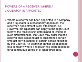 POWERS OF A RECEIVER WHERE A
LIQUIDATOR IS APPOINTED



Where a receiver has been appointed to a company
and a liquidator is subsequently appointed, the
receiver’s appointment is not affected per se.
However, the liquidator can apply to the High Court
to have the receivership determined or limited. In
such circumstances, the Court may order that the
receiver shall cease to act or shall from a certain
time act only in respect of certain assets specified
by the Court46. An examiner cannot be appointed
to a company where a receiver has been appointed
for a continuous period of at least three days.

 