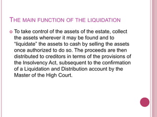 THE MAIN FUNCTION OF THE LIQUIDATION


To take control of the assets of the estate, collect
the assets wherever it may be found and to
“liquidate” the assets to cash by selling the assets
once authorized to do so. The proceeds are then
distributed to creditors in terms of the provisions of
the Insolvency Act, subsequent to the confirmation
of a Liquidation and Distribution account by the
Master of the High Court.

 