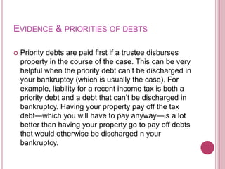 EVIDENCE & PRIORITIES OF DEBTS


Priority debts are paid first if a trustee disburses
property in the course of the case. This can be very
helpful when the priority debt can’t be discharged in
your bankruptcy (which is usually the case). For
example, liability for a recent income tax is both a
priority debt and a debt that can’t be discharged in
bankruptcy. Having your property pay off the tax
debt—which you will have to pay anyway—is a lot
better than having your property go to pay off debts
that would otherwise be discharged n your
bankruptcy.

 