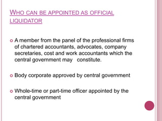 WHO CAN BE APPOINTED AS OFFICIAL
LIQUIDATOR



A member from the panel of the professional firms
of chartered accountants, advocates, company
secretaries, cost and work accountants which the
central government may constitute.



Body corporate approved by central government



Whole-time or part-time officer appointed by the
central government

 