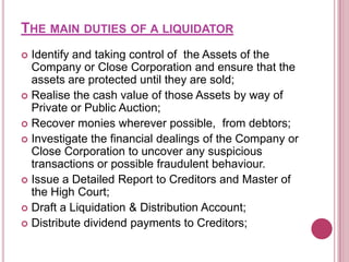 THE MAIN DUTIES OF A LIQUIDATOR
Identify and taking control of the Assets of the
Company or Close Corporation and ensure that the
assets are protected until they are sold;
 Realise the cash value of those Assets by way of
Private or Public Auction;
 Recover monies wherever possible, from debtors;
 Investigate the financial dealings of the Company or
Close Corporation to uncover any suspicious
transactions or possible fraudulent behaviour.
 Issue a Detailed Report to Creditors and Master of
the High Court;
 Draft a Liquidation & Distribution Account;
 Distribute dividend payments to Creditors;


 