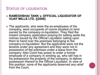 STATUS OF LIQUIDATION


RAMESHBHAI TANK v. OFFICIAL LIQUIDATOR OF
VIJAY MILLS LTD. [(2008)



The applicants, who were the ex-employees of the
company, were occupants of rooms situated on land
owned by the company-in-liquidation. They filed the
instant company application praying for setting aside the
notices issued by the Official Liquidator calling upon
them to hand over the premises belonging to the
company-in-liquidation. But the applicants were not the
tenants under any agreement and they were not in
possession of the premises under a lease from the
company. Also Court has power to order a former
employee of a company in winding up, who still has in
his possession the property of the company, to deliver
possession thereof to the Official Liquidator. In view of
this position, none of the applicants deserved any relief
from the Court.

 