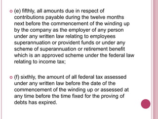 

(e) fifthly, all amounts due in respect of
contributions payable during the twelve months
next before the commencement of the winding up
by the company as the employer of any person
under any written law relating to employees
superannuation or provident funds or under any
scheme of superannuation or retirement benefit
which is an approved scheme under the federal law
relating to income tax;



(f) sixthly, the amount of all federal tax assessed
under any written law before the date of the
commencement of the winding up or assessed at
any time before the time fixed for the proving of
debts has expired.

 