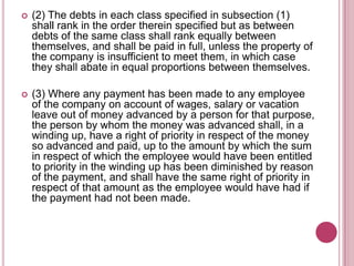 

(2) The debts in each class specified in subsection (1)
shall rank in the order therein specified but as between
debts of the same class shall rank equally between
themselves, and shall be paid in full, unless the property of
the company is insufficient to meet them, in which case
they shall abate in equal proportions between themselves.



(3) Where any payment has been made to any employee
of the company on account of wages, salary or vacation
leave out of money advanced by a person for that purpose,
the person by whom the money was advanced shall, in a
winding up, have a right of priority in respect of the money
so advanced and paid, up to the amount by which the sum
in respect of which the employee would have been entitled
to priority in the winding up has been diminished by reason
of the payment, and shall have the same right of priority in
respect of that amount as the employee would have had if
the payment had not been made.

 