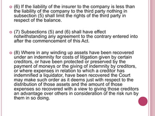 

(6) If the liability of the insurer to the company is less than
the liability of the company to the third party nothing in
subsection (5) shall limit the rights of the third party in
respect of the balance.



(7) Subsections (5) and (6) shall have effect
notwithstanding any agreement to the contrary entered into
after the commencement of this Act.



(8) Where in any winding up assets have been recovered
under an indemnity for costs of litigation given by certain
creditors, or have been protected or preserved by the
payment of moneys or the giving of indemnity by creditors,
or where expenses in relation to which a creditor has
indemnified a liquidator, have been recovered the Court
may make such order as it deems just with respect to the
distribution of those assets and the amount of those
expenses so recovered with a view to giving those creditors
an advantage over others in consideration of the risk run by
them in so doing.

 